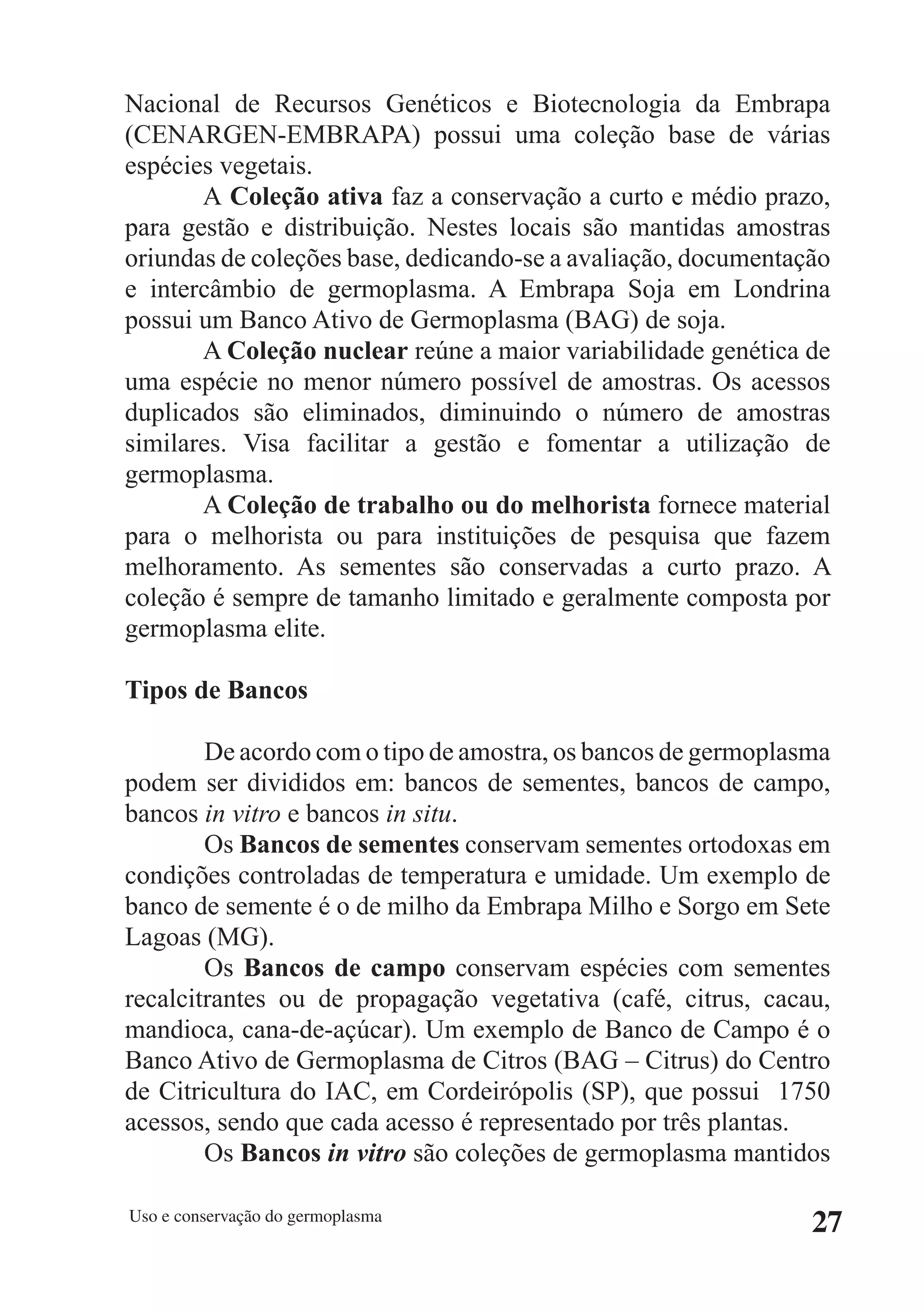 Nacional de Recursos Genéticos e Biotecnologia da Embrapa
(CENARGEN-EMBRAPA) possui uma coleção base de várias
espécies vegetais.
       A Coleção ativa faz a conservação a curto e médio prazo,
para gestão e distribuição. Nestes locais são mantidas amostras
oriundas de coleções base, dedicando-se a avaliação, documentação
e intercâmbio de germoplasma. A Embrapa Soja em Londrina
possui um Banco Ativo de Germoplasma (BAG) de soja.
       A Coleção nuclear reúne a maior variabilidade genética de
uma espécie no menor número possível de amostras. Os acessos
duplicados são eliminados, diminuindo o número de amostras
similares. Visa facilitar a gestão e fomentar a utilização de
germoplasma.
       A Coleção de trabalho ou do melhorista fornece material
para o melhorista ou para instituições de pesquisa que fazem
melhoramento. As sementes são conservadas a curto prazo. A
coleção é sempre de tamanho limitado e geralmente composta por
germoplasma elite.

Tipos de Bancos

        De acordo com o tipo de amostra, os bancos de germoplasma
podem ser divididos em: bancos de sementes, bancos de campo,
bancos in vitro e bancos in situ.
        Os Bancos de sementes conservam sementes ortodoxas em
condições controladas de temperatura e umidade. Um exemplo de
banco de semente é o de milho da Embrapa Milho e Sorgo em Sete
Lagoas (MG).
        Os Bancos de campo conservam espécies com sementes
recalcitrantes ou de propagação vegetativa (café, citrus, cacau,
mandioca, cana-de-açúcar). Um exemplo de Banco de Campo é o
Banco Ativo de Germoplasma de Citros (BAG – Citrus) do Centro
de Citricultura do IAC, em Cordeirópolis (SP), que possui 1750
acessos, sendo que cada acesso é representado por três plantas.
        Os Bancos in vitro são coleções de germoplasma mantidos

Uso e conservação do germoplasma
                                                               27
 