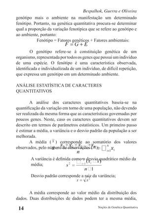 Bespalhok, Guerra e Oliveira
genótipo mais o ambiente na manifestação um determinado
fenótipo. Portanto, na genética quantitativa procura-se determinar
qual a proporção da variação fenotípica que se refere ao genótipo e
ao ambiente, portanto:
           Fenótipo = Fatores genéticos + Fatores ambientais:

        O genótipo refere-se à constituição genética de um
organismo, representada por todos os genes que possui um indivíduo
de uma espécie. O fenótipo é uma característica observada,
identificada e individualizada de um indivíduo, de difícil repetição,
que expressa um genótipo em um determinado ambiente.

ANÁLISE ESTATÍSTICA DE CARACTERES
QUANTITATIVOS

        A análise dos caracteres quantitativos baseia-se na
quantificação da variação em torno de uma população, não devendo
ser realizada da mesma forma que as características governadas por
poucos genes. Neste, caso os caracteres quantitativos devem ser
descrito em termos de parâmetros estatísticos. Um primeiro passo
é estimar a média, a variância e o desvio padrão da população a ser
melhorada.
        A média ( ) corresponde ao somatório dos valores
observados, pelo número de observações ( );

        A variância é definida como o desvio quadrático médio da
        média;

        Desvio padrão corresponde a raiz da variância;


       A média corresponde ao valor médio da distribuição dos
dados. Duas distribuições de dados podem ter a mesma média,

 14                                           Noções de Genética Quantitativa
 