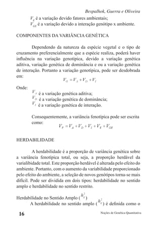 Bespalhok, Guerra e Oliveira
        VE é a variação devido fatores ambientais;
        VGE é a variação devido a interação genótipo x ambiente.

COMPONENTES DA VARIÂNCIA GENÉTICA

         Dependendo da natureza da espécie vegetal e o tipo de
cruzamento preferencialmente que a espécie realiza, poderá haver
influência na variação genotípica, devido a variação genética
aditiva, variação genética de dominância e ou a variação genética
de interação. Portanto a variação genotípica, pode ser desdobrada
em:

Onde:
            é a variação genética aditiva;
            é a variação genética de dominância;
            é a variação genética de interação.

        Consequentemente, a variância fenotípica pode ser escrita
        como:


HERDABILIDADE

          A herdabilidade é a proporção de variância genética sobre
a variância fenotípica total, ou seja, a proporção herdável da
varialibidade total. Este proporção herdável é alterada pelo efeito do
ambiente. Portanto, com o aumento da variabilidade proporcionado
pelo efeito do ambiente, a seleção de novos genótipos torna-se mais
difícil. Pode ser dividida em dois tipos: herdabilidade no sentido
amplo e herdabilidade no sentido restrito.

Herdabilidade no Sentido Amplo ( )
      A herdabilidade no sentido amplo (        ) é definida como o

 16                                            Noções de Genética Quantitativa
 