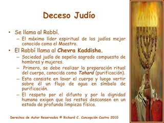 ChevraKaddishaDespués de la Tahará se viste al difunto con los Tajrijim, (mortajas blancas) y para un hombre, se coloca sobre los tajrijim el talit (manto de oraciones) que usó en vida.Las mortajas señalan la igualdad absoluta que existe entre todos los seres humanos en el momento de la muerte.