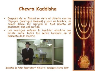 ChevraKaddishaDe este modo, no se perciben diferencias entre ricos y pobres en el momento de despedirse de nuestro mundo.Autopsias: No es aceptado en las costumbres judías.Sólo si es requerida por ley, casos médicos legales. 