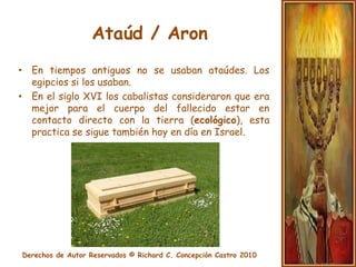 Ataúd / AronEn los países occidentales por lo general la ley local exige el uso de ataúdes.Se prefiere la madera del tipo pino.También se prefiere la madera al metal, porque el metal esta considerado como un símbolo de guerra y esto no concuerda con la idea de descansar en paz.El interior del ataúd no puede tener adornos. El ataúd permanece cerrado en señal de respeto.La costumbre de poner tierra en los ojos del fallecido.
