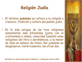 Religión JudíaEl término judaísmo se refiere a la religión o creencia, tradición y cultura del pueblo judío. Es la más antigua de las tres religiones monoteístas más difundidas (junto con el cristianismo e islam), conocidas también como religiones del libro o abrahámicas, y la menor de ellas en número de fieles. Del judaísmo se desglosaron, históricamente, las otras dos.