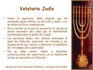 Velatorio JudíoExhibir al muerto se considera deshonroso y falto de respeto. Por consiguiente, durante el velatorio el cuerpo permanece cubierto. En lo concerniente al envío de flores, éste es un procedimiento que no se acostumbra en el judaísmo. Las flores o coronas de flores que por ventura fuesen enviadas para honrar al fallecido (principalmente por personas no judías) deben ser aceptadas, pero no se las debe colocar sobre el ataúd ni llevar al cementerio; deben ser colocadas en una sala próxima al lugar del velatorio. 