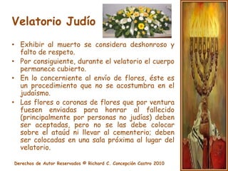 Velatorio JudíoHesped o Elogio:Se elogian los nobles aspectos que caracterizaron al fallecido.No digan mentiras del difunto y no exageren sus cualidades.En el servicio memorial la familia indica las instituciones que desean reciban donaciones.El Rabbí dice la oración El Mal’eRachamin