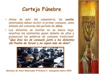 Cortejo FúnebreAcompañar al cortejo fúnebre (Levaiá) y llevar al muerto a su última morada es un deber tan sagrado que incluso permite, en algunos casos, interrumpir el cumplimiento de otros preceptos religiosos. 