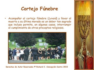 Cortejo FúnebreLuego es llevado hacia la tumba, acompañado por el séquito que integran sus familiares, amigos, etc.Una vez allí se lo sepulta. Al pie de la tumba, el hijo o algún familiar cercano (varón) pronuncia el kadish, o plegaria especial para esta ocasión.
