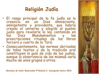 Religión JudíaEl rasgo principal de la fe judía es la creencia en un Dios omnisciente, omnipotente y providente, que habría creado el universo y elegido al pueblo judío para revelarle la ley contenida en los Diez Mandamientos y las prescripciones rituales de los libros tercero y cuarto de la Torá.Consecuentemente, las normas derivadas de tales textos y de la tradición oral constituyen la guía de vida de los judíos, aunque la observancia de las mismas varía mucho de unos grupos a otros.