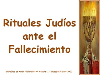 Rituales JudíosEl fallecimiento en la costumbre judía va acompañado de una serie de rituales que tienen por objeto honrar la memoria del difunto y llevar consuelo a sus deudos. El ser judío tiene un intenso amor por la vida, pero a la vez, siente un gran respeto por la muerte.En el funeral judío, las personas afectadas a los ritos del duelo son el padre, la madre, el hijo, la hija, la hermana y el cónyuge.