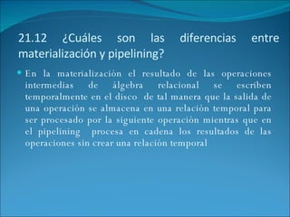 21.12 ¿Cuáles son las diferencias entre materialización y pipelining? En la materialización el resultado de las operaciones intermedias de álgebra relacional se escriben temporalmente en el disco  de tal manera que la salida de una operación se almacena en una relación temporal para ser procesado por la siguiente operación mientras que en el pipelining  procesa en cadena los resultados de las operaciones sin crear una relación temporal 