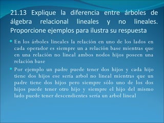 21.13 Explique la diferencia entre árboles de álgebra relacional lineales y no lineales. Proporcione ejemplos para ilustra su respuesta En los árboles lineales la relación en uno de los lados en cada operador es siempre un a relación base mientras que en una relación no lineal ambos nodos hijos poseen una relación base Por ejemplo un padre puede tener dos hijos y cada hijo tiene dos hijos ese sería arbol no lineal mientras que un padre tiene dos hijos pero siempre sólo uno de los dos hijos puede tener otro hijo y siempre el hijo del mismo lado puede tener descendientes sería un arbol lineal 