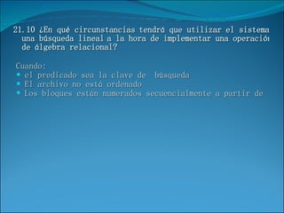 21.10 ¿En qué circunstancias tendrá que utilizar el sistema una búsqueda lineal a la hora de implementar una operación de álgebra relacional? Cuando: el predicado sea la clave de  búsqueda El archivo no está ordenado Los bloques están numerados secuencialmente a partir de  