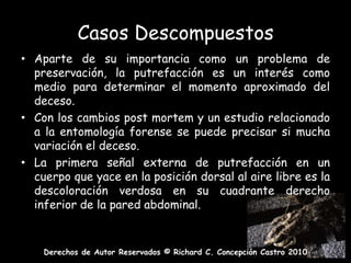 Casos DescompuestosAparte de su importancia como un problema de preservación, la putrefacción es un interés como medio para determinar el momento aproximado del deceso.Con los cambios post mortem y un estudio relacionado a la entomología forense se puede precisar si mucha variación el deceso.La primera señal externa de putrefacción en un cuerpo que yace en la posición dorsal al aire libre es la descoloración verdosa en su cuadrante derecho inferior de la pared abdominal.