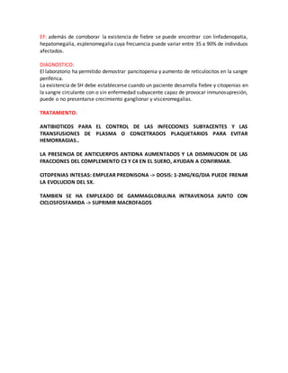 EF: además de corroborar la existencia de fiebre se puede encontrar con linfadenopatia,
hepatomegalia, esplenomegalia cuya frecuencia puede variar entre 35 a 90% de individuos
afectados.
DIAGNOSTICO:
El laboratorio ha permitido demostrar pancitopenia y aumento de reticulocitos en la sangre
periférica.
La existencia de SH debe establecerse cuando un paciente desarrolla fiebre y citopenias en
la sangre circulante con o sin enfermedad subyacente capaz de provocar inmunosupresión,
puede o no presentarse crecimiento ganglionar y visceromegalias.
TRATAMIENTO:
ANTIBIOTICOS PARA EL CONTROL DE LAS INFECCIONES SUBYACENTES Y LAS
TRANSFUSIONES DE PLASMA O CONCETRADOS PLAQUETARIOS PARA EVITAR
HEMORRAGIAS..
LA PRESENCIA DE ANTICUERPOS ANTIDNA AUMENTADOS Y LA DISMINUCION DE LAS
FRACCIONES DEL COMPLEMENTO C3 Y C4 EN EL SUERO, AYUDAN A CONFIRMAR.
CITOPENIAS INTESAS: EMPLEAR PREDNISONA -> DOSIS: 1-2MG/KG/DIA PUEDE FRENAR
LA EVOLUCION DEL SX.
TAMBIEN SE HA EMPLEADO DE GAMMAGLOBULINA INTRAVENOSA JUNTO CON
CICLOSFOSFAMIDA -> SUPRIMIR MACROFAGOS
 
