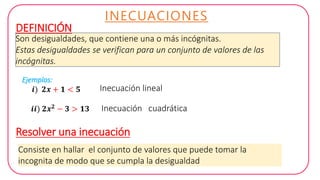 INECUACIONES
Son desigualdades, que contiene una o más incógnitas.
Estas desigualdades se verifican para un conjunto de valores de las
incógnitas.
DEFINICIÓN
Ejemplos:
𝒊) 𝟐𝒙 + 𝟏 < 𝟓
𝒊𝒊) 𝟐𝒙 𝟐 − 𝟑 > 𝟏𝟑
Resolver una inecuación
Inecuación lineal
Inecuación cuadrática
Consiste en hallar el conjunto de valores que puede tomar la
incognita de modo que se cumpla la desigualdad
 