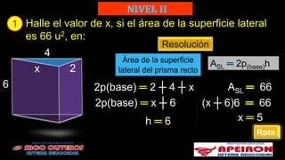 1 Halle el valor de x, si el área de la superficie lateral
es 66 u2, en:
Resolución
ASL ═ 2p(base)h
4
x 2
6
Rpta
2p(base) ═ 2 ┼ 4 ┼ x ASL 66
2p(base) ═ x ┼ 6
h ═ 6
(x ┼ 6)6 66
x ═ 5
 