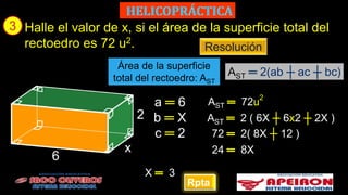 3
Rpta
Halle el valor de x, si el área de la superficie total del
rectoedro es 72 u2.
a ═ 6
Resolución
AST 72u
2
Área de la superficie
total del rectoedro: AST
AST ═ 2(ab ┼ ac ┼ bc)
x
2
6
b ═ X
c ═ 2
AST 2 ( 6X ┼ 6x2 ┼ 2X )
72 2( 8X ┼ 12 )
24 8X
X 3
 