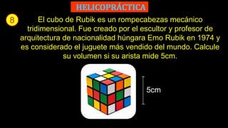 8 El cubo de Rubik es un rompecabezas mecánico
tridimensional. Fue creado por el escultor y profesor de
arquitectura de nacionalidad húngara Emo Rubik en 1974 y
es considerado el juguete más vendido del mundo. Calcule
su volumen si su arista mide 5cm.
5cm
 