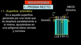 I.- PRISMA RECTO.
I.1.- Superficie prismática
Es a aquella superficie
generada por una recta que
se desplaza paralelamente a
sí misma, apoyándose en
una poligonal plana cerrada
y convexa.
ABCD:
Directriz
C B
E A
D
 