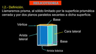 I.2.- Definición.
Llamaremos prisma, al sólido limitado por la superficie prismática
cerrada y por dos planos paralelos secantes a dicha superficie.
Base
Arista
lateral
Arista básica
Vértice
Cara lateral
Base
 
