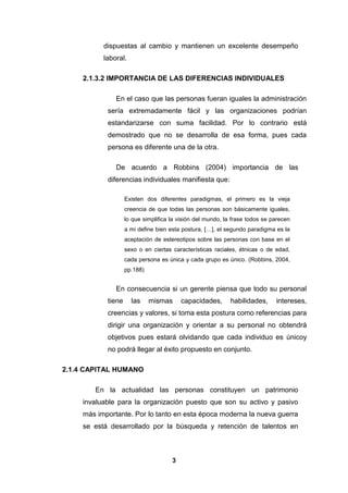 dispuestas al cambio y mantienen un excelente desempeño
laboral.
2.1.3.2 IMPORTANCIA DE LAS DIFERENCIAS INDIVIDUALES
En el caso que las personas fueran iguales la administración
sería extremadamente fácil y las organizaciones podrían
estandarizarse con suma facilidad. Por lo contrario está
demostrado que no se desarrolla de esa forma, pues cada
persona es diferente una de la otra.
De acuerdo a Robbins (2004) importancia de las
diferencias individuales manifiesta que:
Existen dos diferentes paradigmas, el primero es la vieja
creencia de que todas las personas son básicamente iguales,
lo que simplifica la visión del mundo, la frase todos se parecen
a mi define bien esta postura, […], el segundo paradigma es la
aceptación de estereotipos sobre las personas con base en el
sexo o en ciertas características raciales, étnicas o de edad,
cada persona es única y cada grupo es único. (Robbins, 2004,
pp.188)

En consecuencia si un gerente piensa que todo su personal
tiene

las

mismas

capacidades,

habilidades,

intereses,

creencias y valores, si toma esta postura como referencias para
dirigir una organización y orientar a su personal no obtendrá
objetivos pues estará olvidando que cada individuo es únicoy
no podrá llegar al éxito propuesto en conjunto.
2.1.4 CAPITAL HUMANO
En la actualidad las personas constituyen un patrimonio
invaluable para la organización puesto que son su activo y pasivo
más importante. Por lo tanto en esta época moderna la nueva guerra
se está desarrollado por la búsqueda y retención de talentos en

3

 