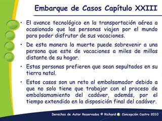 Embarque de Casos Capítulo XXIIIEl avance tecnológico en la transportación aérea a ocasionado que las personas viajen por el mundo para poder disfrutar de sus vacaciones.De esta manera la muerte puede sobrevenir a una persona que este de vacaciones a miles de millas distante de su hogar.Estas personas prefieren que sean sepultados en su tierra natal.Estos casos son un reto al embalsamador debido a que no solo tiene que trabajar con el proceso de embalsamamiento del cadáver, además, por el tiempo extendido en la disposición final del cadáver.