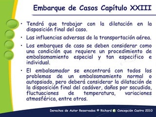 Embarque de Casos Capítulo XXIIITendrá que trabajar con la dilatación en la disposición final del caso.Las influencias adversas de la transportación aérea.Los embarques de caso se deben considerar como una condición que requiere un procedimiento de embalsamamiento especial y tan especifico e individual.El embalsamador se encontrará con todos los problemas de un embalsamamiento normal o autopsiado, pero deberá considerar la dilatación de la disposición final del cadáver, daños por sacudida, fluctuaciones de temperatura, variaciones atmosférica, entre otros.