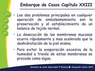 Embarque de Casos Capítulo XXIIILos dos problemas principales en cualquier operación de embalsamamiento son la preservación y el establecimiento de un balance de tejido normal.La desecación de las membranas mucosas ocurre rápidamente y mas acelerada que la deshidratación de la piel misma.Para evitar la evaporación excesiva de la humedad a través de estas membranas se procede como sigue.