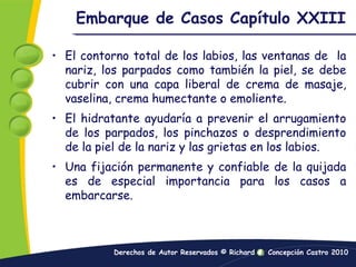 Embarque de Casos Capítulo XXIIIEl contorno total de los labios, las ventanas de  la nariz, los parpados como también la piel, se debe cubrir con una capa liberal de crema de masaje, vaselina, crema humectante o emoliente.El hidratante ayudaría a prevenir el arrugamiento de los parpados, los pinchazos o desprendimiento de la piel de la nariz y las grietas en los labios.Una fijación permanente y confiable de la quijada es de especial importancia para los casos a embarcarse.