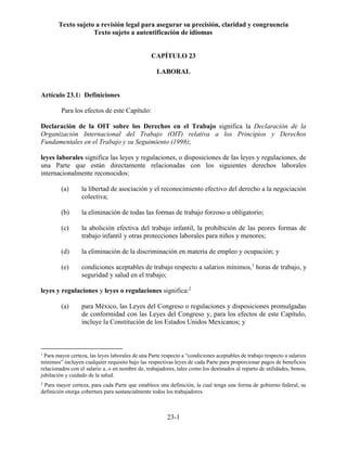 Texto sujeto a revisión legal para asegurar su precisión, claridad y congruencia
Texto sujeto a autentificación de idiomas
23-1
CAPÍTULO 23
LABORAL
Artículo 23.1: Definiciones
Para los efectos de este Capítulo:
Declaración de la OIT sobre los Derechos en el Trabajo significa la Declaración de la
Organización Internacional del Trabajo (OIT) relativa a los Principios y Derechos
Fundamentales en el Trabajo y su Seguimiento (1998);
leyes laborales significa las leyes y regulaciones, o disposiciones de las leyes y regulaciones, de
una Parte que están directamente relacionadas con los siguientes derechos laborales
internacionalmente reconocidos:
(a) la libertad de asociación y el reconocimiento efectivo del derecho a la negociación
colectiva;
(b) la eliminación de todas las formas de trabajo forzoso u obligatorio;
(c) la abolición efectiva del trabajo infantil, la prohibición de las peores formas de
trabajo infantil y otras protecciones laborales para niños y menores;
(d) la eliminación de la discriminación en materia de empleo y ocupación; y
(e) condiciones aceptables de trabajo respecto a salarios mínimos,1
horas de trabajo, y
seguridad y salud en el trabajo;
leyes y regulaciones y leyes o regulaciones significa:2
(a) para México, las Leyes del Congreso o regulaciones y disposiciones promulgadas
de conformidad con las Leyes del Congreso y, para los efectos de este Capítulo,
incluye la Constitución de los Estados Unidos Mexicanos; y
1
Para mayor certeza, las leyes laborales de una Parte respecto a “condiciones aceptables de trabajo respecto a salarios
mínimos” incluyen cualquier requisito bajo las respectivas leyes de cada Parte para proporcionar pagos de beneficios
relacionados con el salario a, o en nombre de, trabajadores, tales como los destinados al reparto de utilidades, bonos,
jubilación y cuidado de la salud.
2
Para mayor certeza, para cada Parte que establece una definición, la cual tenga una forma de gobierno federal, su
definición otorga cobertura para sustancialmente todos los trabajadores.
 