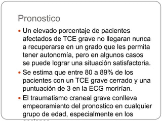 Pronostico
 Un elevado porcentaje de pacientes
  afectados de TCE grave no llegaran nunca
  a recuperarse en un grado que les permita
  tener autonomía, pero en algunos casos
  se puede lograr una situación satisfactoria.
 Se estima que entre 80 a 89% de los
  pacientes con un TCE grave cerrado y una
  puntuación de 3 en la ECG morirían.
 El traumatismo craneal grave conlleva
  empeoramiento del pronostico en cualquier
  grupo de edad, especialmente en los
 