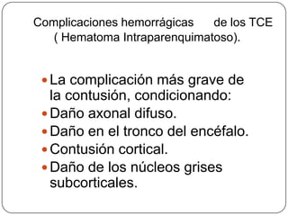 Complicaciones hemorrágicas   de los TCE
   ( Hematoma Intraparenquimatoso).


  La complicación más grave de
   la contusión, condicionando:
  Daño axonal difuso.
  Daño en el tronco del encéfalo.
  Contusión cortical.
  Daño de los núcleos grises
   subcorticales.
 