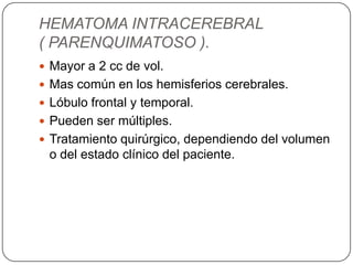 HEMATOMA INTRACEREBRAL
( PARENQUIMATOSO ).
 Mayor a 2 cc de vol.
 Mas común en los hemisferios cerebrales.
 Lóbulo frontal y temporal.
 Pueden ser múltiples.
 Tratamiento quirúrgico, dependiendo del volumen
 o del estado clínico del paciente.
 