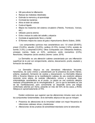  Útil para aliviar la inflamación.
 Reduce las molestias intestinales
 Estimula la memoria y el aprendizaje
 Combate las bacterias
 Alivia el dolor de cabeza
 Cuida el hígado
 Mejora los trastornos del sistema circulatorio (Flebitis, Trombosis, Varices,
etc.)
 Utilizado para la anemia
 Evita o reduce la caída del cabello y alopecia
 Combate el agotamiento físico y mental
 El Romero mejora los casos de gota o hiperuricemia (Berrio Solano, 2009)
Los componentes quimicos mas característicos son; 1.8 cineol (20-50%),
pineol (15-25%), alcanfor (10-25%), canfeno (5-10%), borneol (1-6%), acetato de
bornito (1,5%) y a-terpinol(12-24%). Otros Compuestos son: Diterpenos fenolicos,
amargos (carnos, hasta un 4.6%, carnósico); acido rosmarínico (2.3%),
flavonoides, triterpenos (acido ursolico) (Ivonne Leave, 2016)
La Dermatitis es una alteración cutánea caracterizada por una inflamación
superficial de la piel con enrojecimiento, edema, descamación, prurito, exudado y
formación de vesículas.
La Dermatitis Atopica es una dermatosis inflamatoria frecuente,
hereditarias, de curso crónico y caracterizado por la presencia de prurito intenso,
eritema, exudación, formación de costras y descamación. La Dermatitis Atópica
(DA) o Eccema Atópico es la manifestación cutánea de una condición alérgica
conocida como atopia, de carácter inflamatorio, crónico y recidivante, cuya
sintomatología característica es el prurito. La atopia es una condición alérgica
mediada principalmente por la inmunoglobulina E , por lo que la dermatitis es una
de las manifestaciones, pero comúnmente se desarrolla como una trilogía
conformada además por Asma, presente en más del 50% de los casos, y Rinitis
Alérgica en aproximadamente el 75%
Existen evidencias que sugieren que las alteraciones inmunes sean uno de
los componentes fundamentales de la dermatitis atópica en las que se incluyen:
 Presencia de alteraciones de la inmunidad celular con mayor frecuencia de
infecciones cutáneas víricas y bacterianas
 Alteraciones de las pruebas de sensibilidad retardada como la tuberculina
 