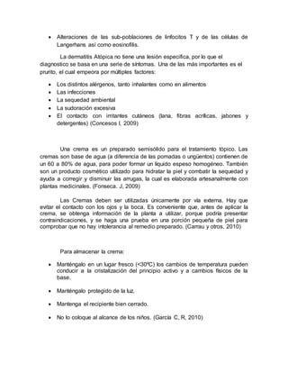  Alteraciones de las sub-poblaciones de linfocitos T y de las células de
Langerhans así como eosinofilis.
La dermatitis Atópica no tiene una lesión especifica, por lo que el
diagnostico se basa en una serie de síntomas. Una de las más importantes es el
prurito, el cual empeora por múltiples factores:
 Los distintos alérgenos, tanto inhalantes como en alimentos
 Las infecciones
 La sequedad ambiental
 La sudoración excesiva
 El contacto con irritantes cutáneos (lana, fibras acrílicas, jabones y
detergentes) (Concesos I, 2009)
Una crema es un preparado semisólido para el tratamiento tópico. Las
cremas son base de agua (a diferencia de las pomadas o ungüentos) contienen de
un 60 a 80% de agua, para poder formar un líquido espeso homogéneo. También
son un producto cosmético utilizado para hidratar la piel y combatir la sequedad y
ayuda a corregir y disminuir las arrugas, la cual es elaborada artesanalmente con
plantas medicinales. (Fonseca. J, 2009)
Las Cremas deben ser utilizadas únicamente por vía externa. Hay que
evitar el contacto con los ojos y la boca. Es conveniente que, antes de aplicar la
crema, se obtenga información de la planta a utilizar, porque podría presentar
contraindicaciones, y se haga una prueba en una porción pequeña de piel para
comprobar que no hay intolerancia al remedio preparado. (Carrau y otros, 2010)
Para almacenar la crema:
 Manténgalo en un lugar fresco (<30ºC) los cambios de temperatura pueden
conducir a la cristalización del principio activo y a cambios físicos de la
base.
 Manténgalo protegido de la luz.
 Mantenga el recipiente bien cerrado.
 No lo coloque al alcance de los niños. (García C, R, 2010)
 