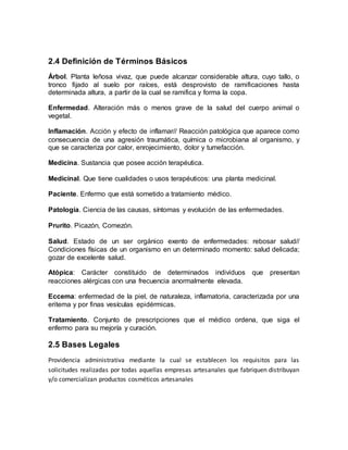 2.4 Definición de Términos Básicos
Árbol. Planta leñosa vivaz, que puede alcanzar considerable altura, cuyo tallo, o
tronco fijado al suelo por raíces, está desprovisto de ramificaciones hasta
determinada altura, a partir de la cual se ramifica y forma la copa.
Enfermedad. Alteración más o menos grave de la salud del cuerpo animal o
vegetal.
Inflamación. Acción y efecto de inflamar// Reacción patológica que aparece como
consecuencia de una agresión traumática, química o microbiana al organismo, y
que se caracteriza por calor, enrojecimiento, dolor y tumefacción.
Medicina. Sustancia que posee acción terapéutica.
Medicinal. Que tiene cualidades o usos terapéuticos: una planta medicinal.
Paciente. Enfermo que está sometido a tratamiento médico.
Patología. Ciencia de las causas, síntomas y evolución de las enfermedades.
Prurito. Picazón, Comezón.
Salud. Estado de un ser orgánico exento de enfermedades: rebosar salud//
Condiciones físicas de un organismo en un determinado momento: salud delicada;
gozar de excelente salud.
Atópica: Carácter constituido de determinados individuos que presentan
reacciones alérgicas con una frecuencia anormalmente elevada.
Eccema: enfermedad de la piel, de naturaleza, inflamatoria, caracterizada por una
eritema y por finas vesículas epidérmicas.
Tratamiento. Conjunto de prescripciones que el médico ordena, que siga el
enfermo para su mejoría y curación.
2.5 Bases Legales
Providencia administrativa mediante la cual se establecen los requisitos para las
solicitudes realizadas por todas aquellas empresas artesanales que fabriquen distribuyan
y/o comercializan productos cosméticos artesanales
 