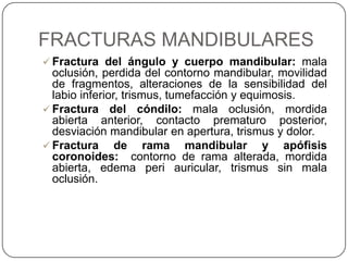 FRACTURAS MANDIBULARES
 Fractura del ángulo y cuerpo mandibular: mala
  oclusión, perdida del contorno mandibular, movilidad
  de fragmentos, alteraciones de la sensibilidad del
  labio inferior, trismus, tumefacción y equimosis.
 Fractura del cóndilo: mala oclusión, mordida
  abierta anterior, contacto prematuro posterior,
  desviación mandibular en apertura, trismus y dolor.
 Fractura      de rama mandibular y apófisis
  coronoides: contorno de rama alterada, mordida
  abierta, edema peri auricular, trismus sin mala
  oclusión.
 