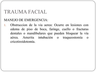 TRAUMA FACIAL
MANEJO DE EMERGENCIA:
1. Obstruccion de la via aerea: Ocurre en lesiones con
   edema de piso de boca, faringe, cuello o fracturas
   dentales o mandibulares que pueden bloquear la vía
   aérea. Amerita intubación o traqueostomía o
   cricotiroidotomía.
 