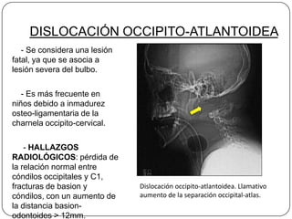 DISLOCACIÓN OCCIPITO-ATLANTOIDEA
   - Se considera una lesión
fatal, ya que se asocia a
lesión severa del bulbo.

   - Es más frecuente en
niños debido a inmadurez
osteo-ligamentaria de la
charnela occipito-cervical.

    - HALLAZGOS
RADIOLÓGICOS: pérdida de
la relación normal entre
cóndilos occipitales y C1,
fracturas de basion y          Dislocación occipito-atlantoidea. Llamativo
cóndilos, con un aumento de    aumento de la separación occipital-atlas.
la distancia basion-
odontoides > 12mm.
 