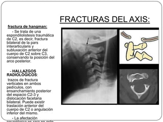 FRACTURAS DEL AXIS:
 fractura de hangman:
    - Se trata de una
espondilolistesis traumática
de C2, es decir, fractura
bilateral de la pars
interarticularis y
subluxación anterior del
cuerpo de C2 sobre C3,
conservando la posición del
arco posterior.

   - HALLAZGOS
RADIOLÓGICOS:
 trazos de fractura
verticales en ambos
pedículos, con
ensanchamiento posterior
del espacio C2-3 y
dislocación facetaria
bilateral. Puede existir
traslación anterior del
cuerpo de C2 o angulación
inferior del mismo.
     - La afectación
 