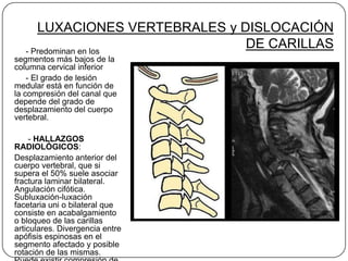 LUXACIONES VERTEBRALES y DISLOCACIÓN
   - Predominan en los
                                DE CARILLAS
segmentos más bajos de la
columna cervical inferior
    - El grado de lesión
medular está en función de
la compresión del canal que
depende del grado de
desplazamiento del cuerpo
vertebral.

     - HALLAZGOS
RADIOLÓGICOS:
Desplazamiento anterior del
cuerpo vertebral, que si
supera el 50% suele asociar
fractura laminar bilateral.
Angulación cifótica.
Subluxación-luxación
facetaria uni o bilateral que
consiste en acabalgamiento
o bloqueo de las carillas
articulares. Divergencia entre
apófisis espinosas en el
segmento afectado y posible
rotación de las mismas.
 