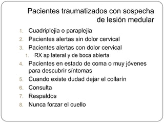 Pacientes traumatizados con sospecha
                          de lesión medular
1. Cuadriplejia o paraplejia
2. Pacientes alertas sin dolor cervical
3. Pacientes alertas con dolor cervical
     1.   RX ap lateral y de boca abierta
4.    Pacientes en estado de coma o muy jóvenes
      para descubrir síntomas
5.    Cuando existe dudad dejar el collarín
6.    Consulta
7.    Respaldos
8.    Nunca forzar el cuello
 