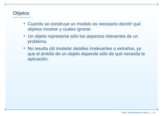 Objetos

    • Cuando se construye un modelo es necesario decidir qué
      objetos mostrar y cuales ignorar.
    • Un objeto representa sólo los aspectos relevantes de un
      problema.
    • No resulta útil modelar detalles irrelevantes o extraños, ya
      que el ámbito de un objeto depende sólo de qué necesita la
      aplicación.




                                                       13019 – Diseño de bases de datos– p. 11/52
 