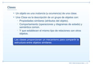 Clases

    • Un objeto es una instancia (u ocurrencia) de una clase.
    • Una Clase es la descripción de un grupo de objetos con:
       ◦ Propiedades similares (atributos del objeto).
         ◦ Comportamiento (operaciones y diagramas de estado) y
           semántica común.
         ◦ Y que establecen el mismo tipo de relaciones con otros
           objetos.

     Las clases proporcionan un mecanismo para compartir la
     estructura entre objetos similares




                                                      13019 – Diseño de bases de datos– p. 12/52
 
