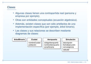 Clases

    • Algunas clases tienen una contrapartida real (persona y
         empresa por ejemplo).
    • Otras son entidades conceptuales (ecuación algebraica).
    • Además, existen clases que son sólo artefactos de una
         implementación especíﬁca (por ejemplo, árbol binario).
    • Las clases y sus relaciones se describen mediante
         diagramas de clases:

     ArbolBinario      Ciudad         Aeropuerto         Simulación
                    nombreCiudad   códigoAeropuerto   descripción
                    población      nombreAeropuerto   fechaEjecución
                                   zonaHoraria        convergencia
                                                      calcular




                                                           13019 – Diseño de bases de datos– p. 13/52
 