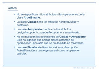 Clases

    • No se especiﬁcan ni los atributos ni las operaciones de la
         clase ArbolBinario.
    • La clase Ciudad tiene los atributos nombreCiudad y
         población.
    • La clase Aeropuerto cuenta con los atributos
         códigoAeropuerto, nombreAeropuerto y zonaHoraria.
    • No se muestran las operaciones de Ciudad y Aeropuerto.
         Esto no signiﬁca que ambas clases carezcan de
         operaciones, sino sólo que se ha decidido no mostrarlas.
    • La clase Simulación tiene los atributos descripción,
         fechaEjecución y convergencia así como la operación
         calcular.




                                                        13019 – Diseño de bases de datos– p. 14/52
 