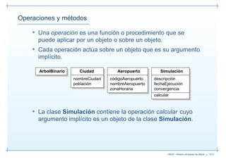 Operaciones y métodos

    • Una operación es una función o procedimiento que se
      puede aplicar por un objeto o sobre un objeto.
    • Cada operación actúa sobre un objeto que es su argumento
      implícito.

      ArbolBinario     Ciudad          Aeropuerto         Simulación
                     nombreCiudad   códigoAeropuerto   descripción
                     población      nombreAeropuerto   fechaEjecución
                                    zonaHoraria        convergencia
                                                       calcular


    • La clase Simulación contiene la operación calcular cuyo
      argumento implícito es un objeto de la clase Simulación.




                                                              13019 – Diseño de bases de datos– p. 18/52
 