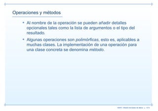 Operaciones y métodos

    • Al nombre de la operación se pueden añadir detalles
      opcionales tales como la lista de argumentos o el tipo del
      resultado.
    • Algunas operaciones son polimórﬁcas, esto es, aplicables a
      muchas clases. La implementación de una operación para
      una clase concreta se denomina método.




                                                      13019 – Diseño de bases de datos– p. 19/52
 