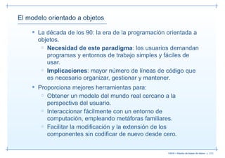 El modelo orientado a objetos

    • La década de los 90: la era de la programación orientada a
      objetos.
       ◦ Necesidad de este paradigma: los usuarios demandan
         programas y entornos de trabajo simples y fáciles de
         usar.
       ◦ Implicaciones: mayor número de líneas de código que
         es necesario organizar, gestionar y mantener.
    • Proporciona mejores herramientas para:
       ◦ Obtener un modelo del mundo real cercano a la
         perspectiva del usuario.
       ◦ Interaccionar fácilmente con un entorno de
         computación, empleando metáforas familiares.
       ◦ Facilitar la modiﬁcación y la extensión de los
         componentes sin codiﬁcar de nuevo desde cero.


                                                     13019 – Diseño de bases de datos– p. 2/52
 