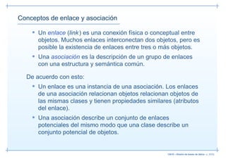 Conceptos de enlace y asociación

    • Un enlace (link ) es una conexión física o conceptual entre
      objetos. Muchos enlaces interconectan dos objetos, pero es
      posible la existencia de enlaces entre tres o más objetos.
    • Una asociación es la descripción de un grupo de enlaces
      con una estructura y semántica común.

  De acuerdo con esto:
    • Un enlace es una instancia de una asociación. Los enlaces
      de una asociación relacionan objetos relacionan objetos de
      las mismas clases y tienen propiedades similares (atributos
      del enlace).
    • Una asociación describe un conjunto de enlaces
      potenciales del mismo modo que una clase describe un
      conjunto potencial de objetos.


                                                      13019 – Diseño de bases de datos– p. 20/52
 